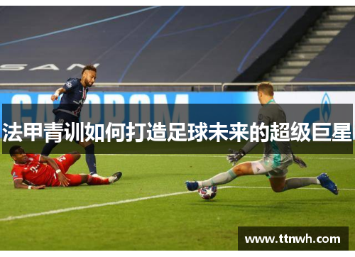 法甲青训如何打造足球未来的超级巨星 法甲青训如何打造足球未来的超级巨星