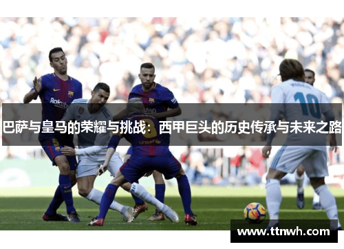 巴萨与皇马的荣耀与挑战:西甲巨头的历史传承与未来之路 巴萨与皇马的荣耀与挑战:西甲巨头的历史传承与未来之路