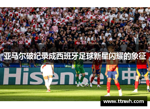 亚马尔破纪录成西班牙足球新星闪耀的象征 亚马尔破纪录成西班牙足球新星闪耀的象征