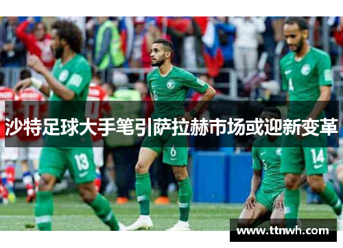 沙特足球大手笔引萨拉赫市场或迎新变革 沙特足球大手笔引萨拉赫市场或迎新变革
