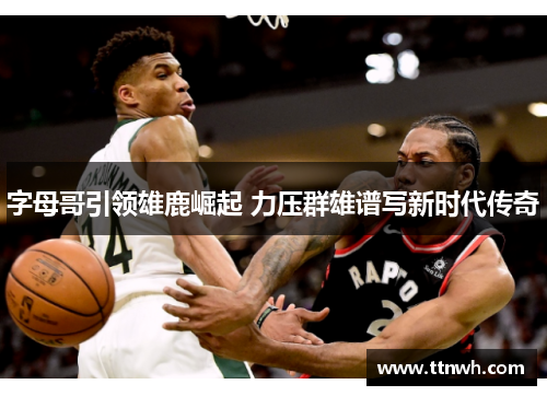 字母哥引领雄鹿崛起 力压群雄谱写新时代传奇