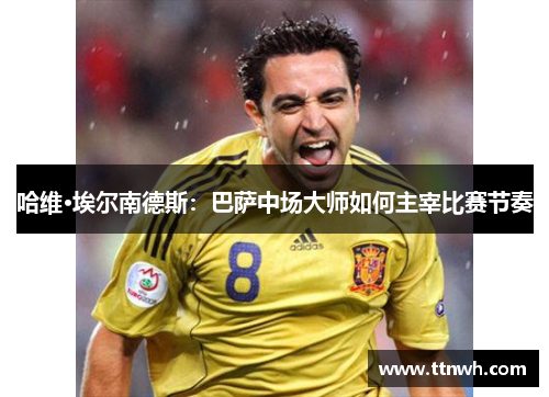 哈维·埃尔南德斯:巴萨中场大师如何主宰比赛节奏 哈维·埃尔南德斯:巴萨中场大师如何主宰比赛节奏