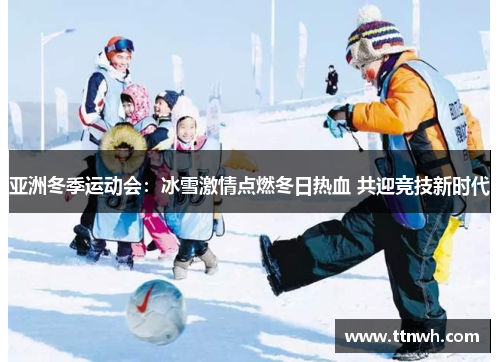 亚洲冬季运动会:冰雪激情点燃冬日热血 共迎竞技新时代 亚洲冬季运动会:冰雪激情点燃冬日热血 共迎竞技新时代