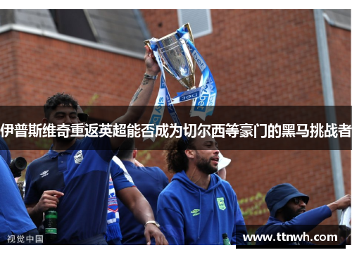 伊普斯维奇重返英超能否成为切尔西等豪门的黑马挑战者 伊普斯维奇重返英超能否成为切尔西等豪门的黑马挑战者