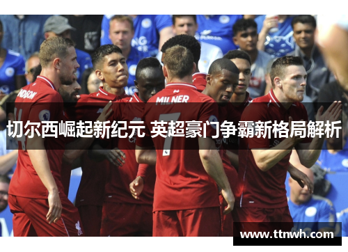 切尔西崛起新纪元 英超豪门争霸新格局解析